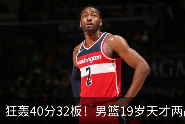 狂轰40分32板！男篮19岁天才两战杀疯了：下一个胡金秋就是他了？